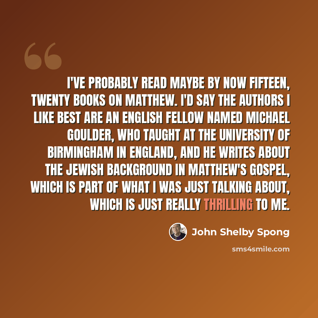 “I've probably read maybe by now fifteen, twenty books on Matthew. I'd say the authors I like best are an English fellow named Michael Goulder, who taught at the University of Birmingham in England, and he writes about the Jewish background in Matthew's gospel, which is part of what I was just…” quote by John Shelby Spong