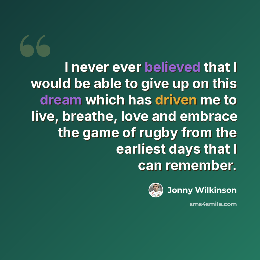 “I never ever believed that I would be able to give up on this dream which has driven me to live, breathe, love and embrace the game of rugby from the earliest days that I can remember.” quote by Jonny Wilkinson
