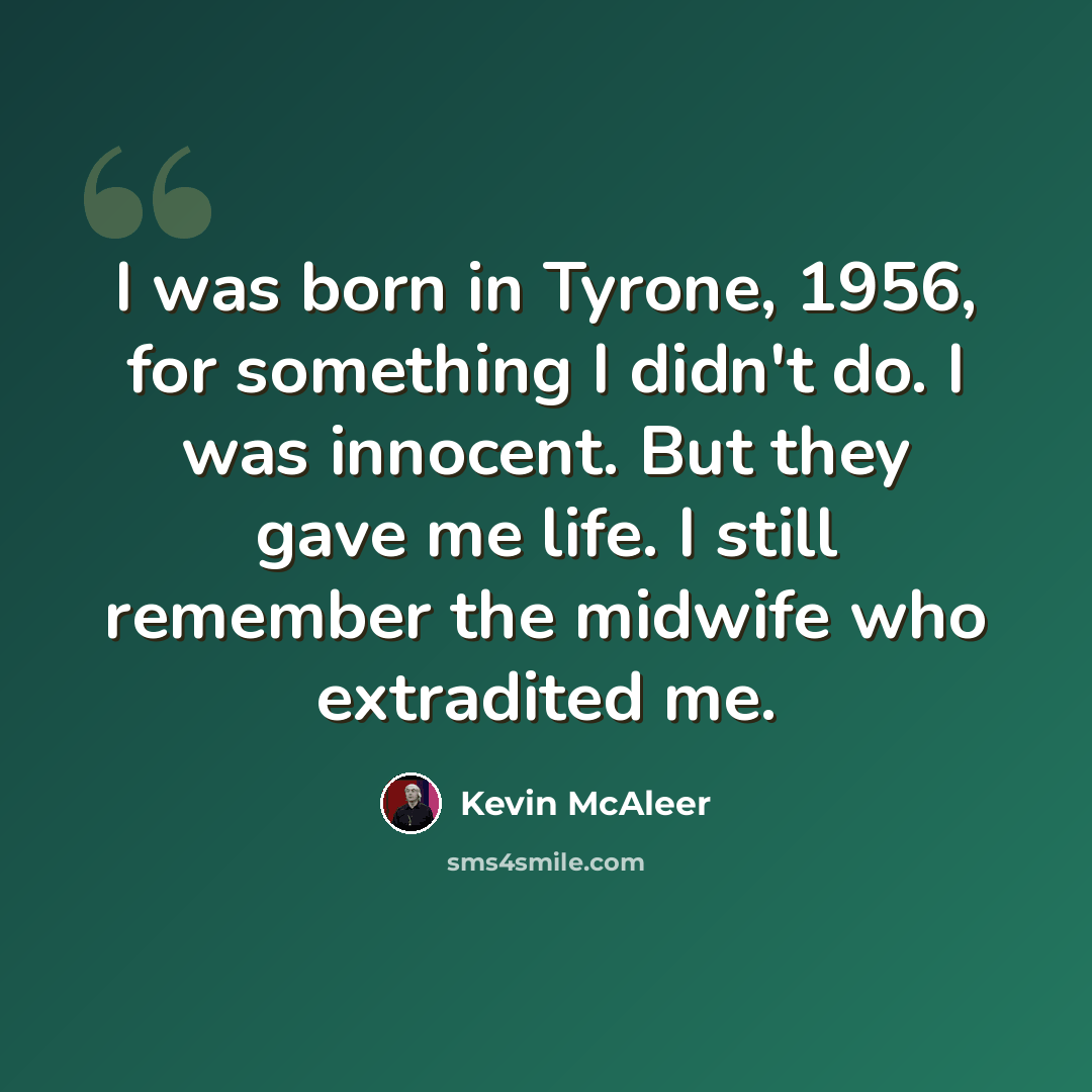 “I was born in Tyrone, 1956, for something I didn't do. I was innocent. But they gave me life. I still remember the midwife who extradited me.” quote by Kevin McAleer