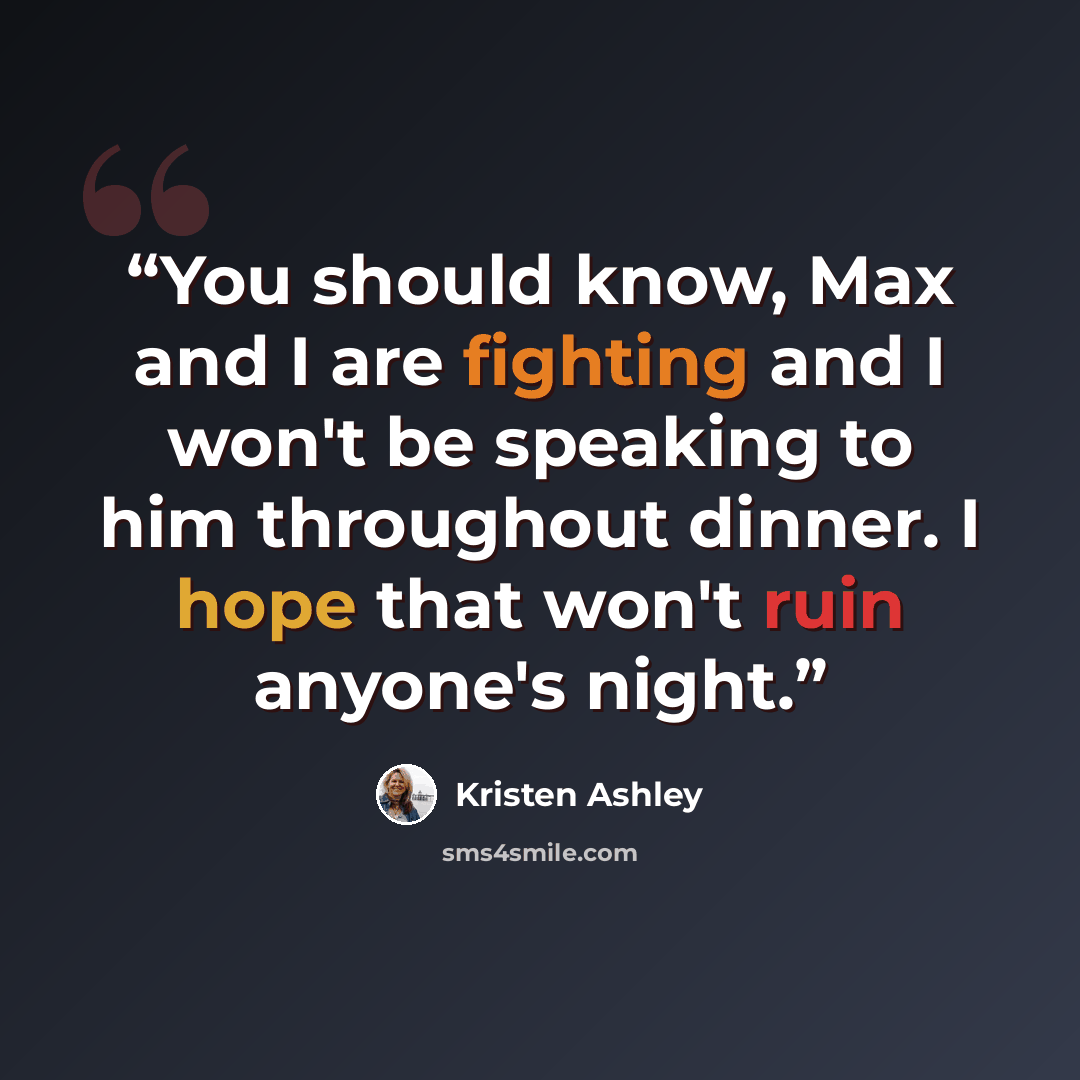“You should know, Max and I are fighting and I won't be speaking to him throughout dinner. I hope that won't ruin anyone's night.” quote by Kristen Ashley