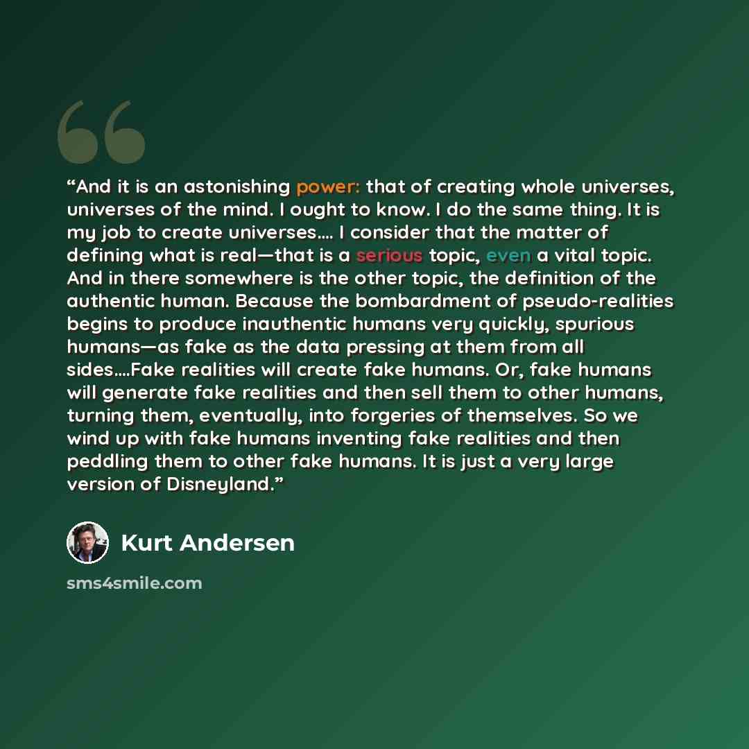 “And it is an astonishing power: that of creating whole universes, universes of the mind. I ought to know. I do the same thing. It is my job to create universes…. I consider that the matter of defining what is real—that is a serious topic, even a vital topic. And in there somewhere is the other…” quote by Kurt Andersen