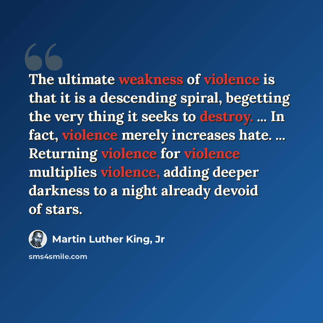 “The ultimate weakness of violence is that it is a descending spiral, begetting the very thing it seeks to destroy. ... In fact, violence merely increases hate. ... Returning violence for violence multiplies violence, adding deeper darkness to a night already devoid of stars.” quote by Martin Luther King, Jr