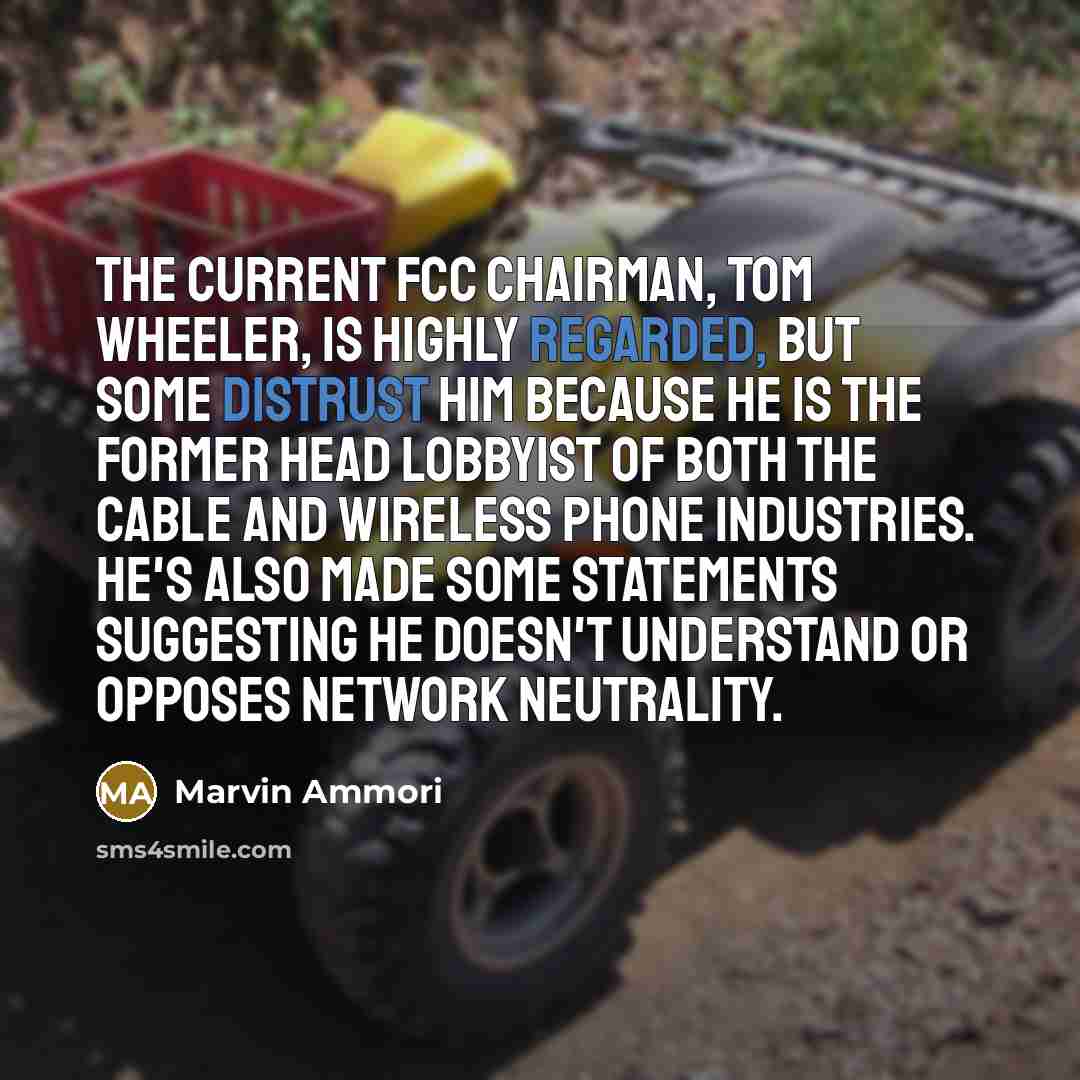 “The current FCC chairman, Tom Wheeler, is highly regarded, but some distrust him because he is the former head lobbyist of both the cable and wireless phone industries. He's also made some statements suggesting he doesn't understand or opposes network neutrality.” quote by Marvin Ammori