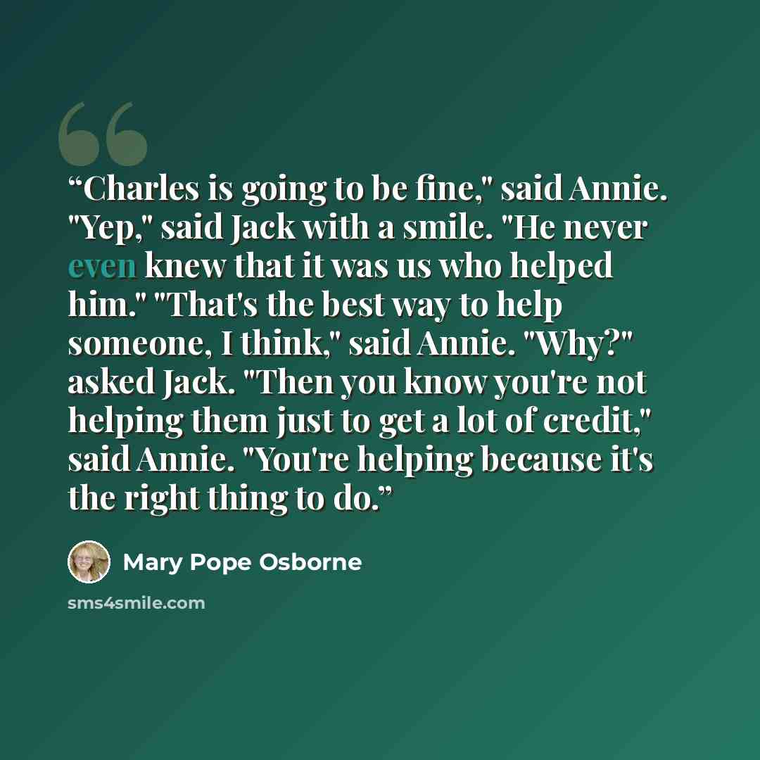 “Charles is going to be fine," said Annie. "Yep," said Jack with a smile. "He never even knew that it was us who helped him." "That's the best way to help someone, I think," said Annie. "Why?" asked Jack. "Then you know you're not helping them just to get a lot of credit," said Annie. "You're…” quote by Mary Pope Osborne