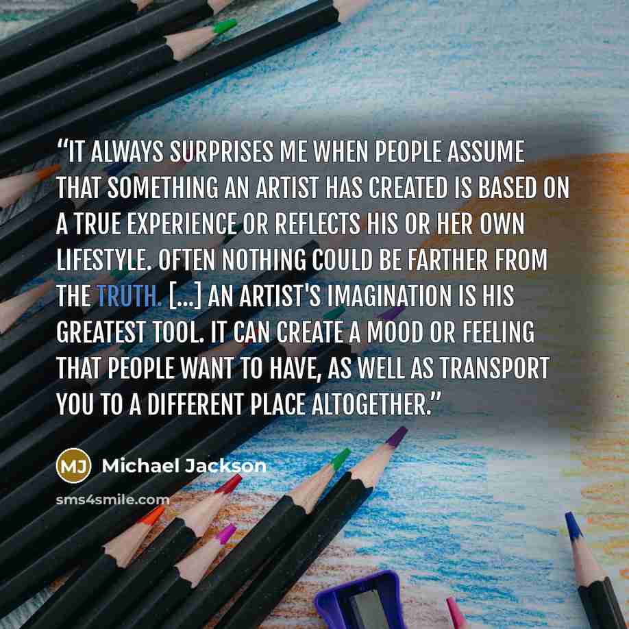 “It always surprises me when people assume that something an artist has created is based on a true experience or reflects his or her own lifestyle. Often nothing could be farther from the truth. [...] An artist's imagination is his greatest tool. It can create a mood or feeling that people want to…” quote by Michael Jackson