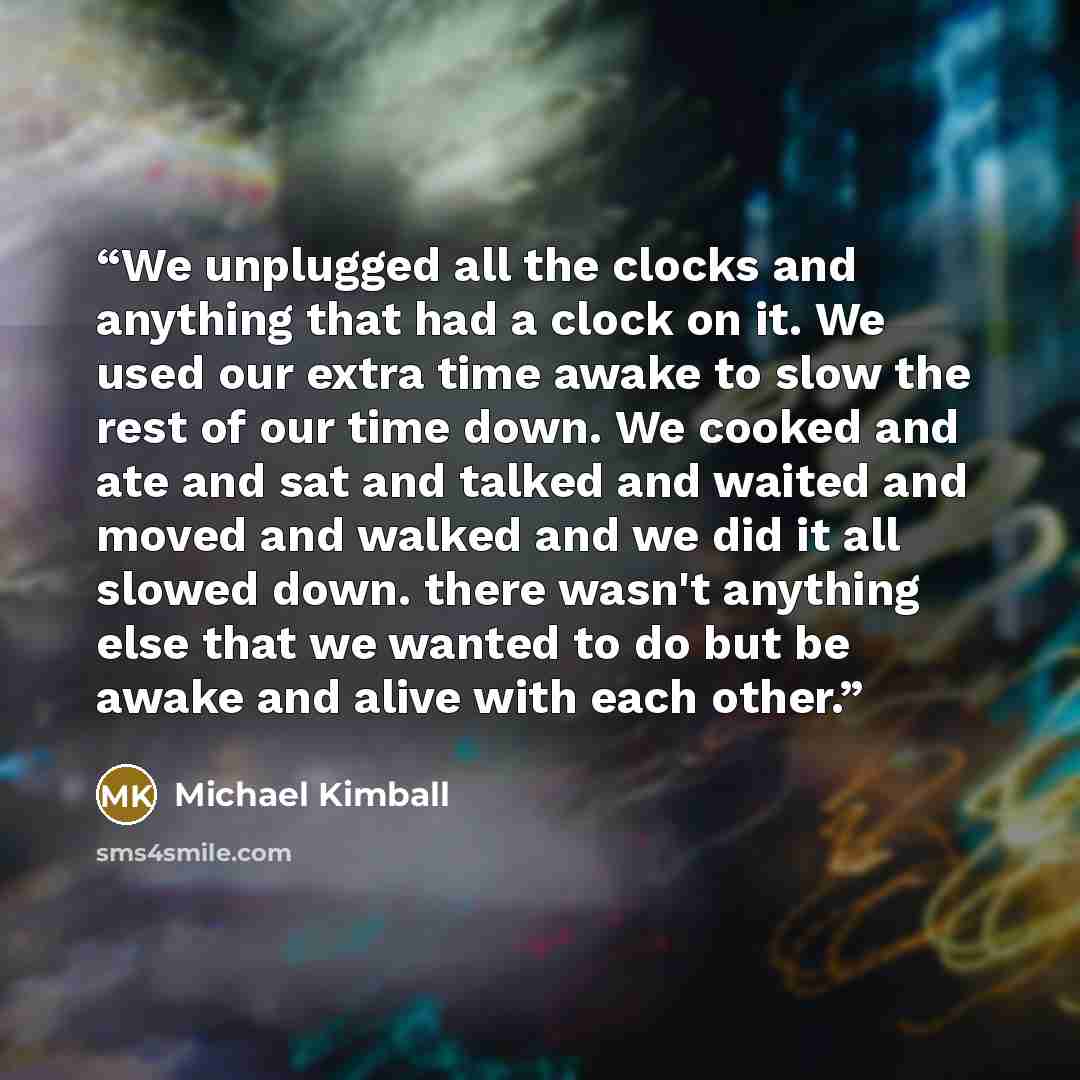 “We unplugged all the clocks and anything that had a clock on it. We used our extra time awake to slow the rest of our time down. We cooked and ate and sat and talked and waited and moved and walked and we did it all slowed down. there wasn't anything else that we wanted to do but be awake and…” quote by Michael Kimball