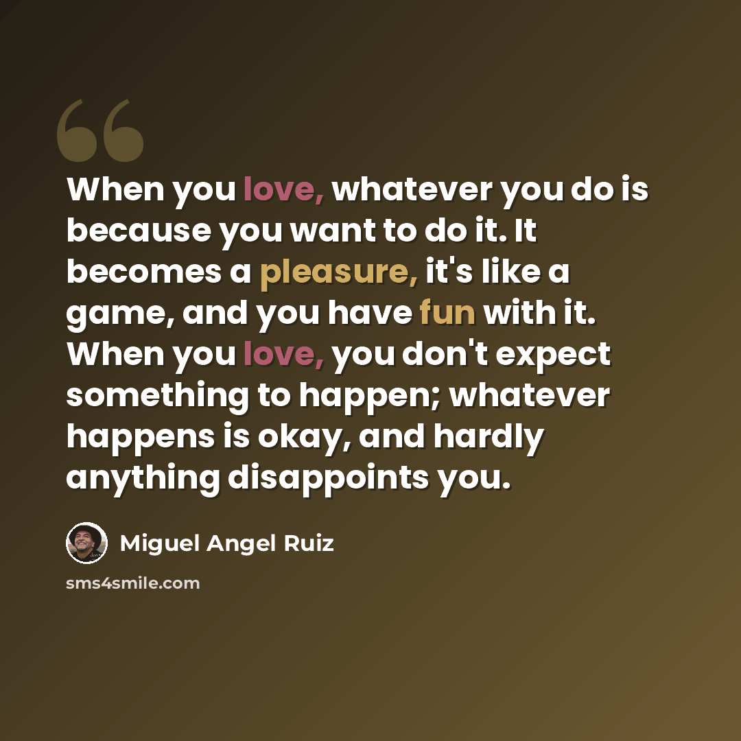 “When you love, whatever you do is because you want to do it. It becomes a pleasure, it's like a game, and you have fun with it. When you love, you don't expect something to happen; whatever happens is okay, and hardly anything disappoints you.” quote by Miguel Angel Ruiz