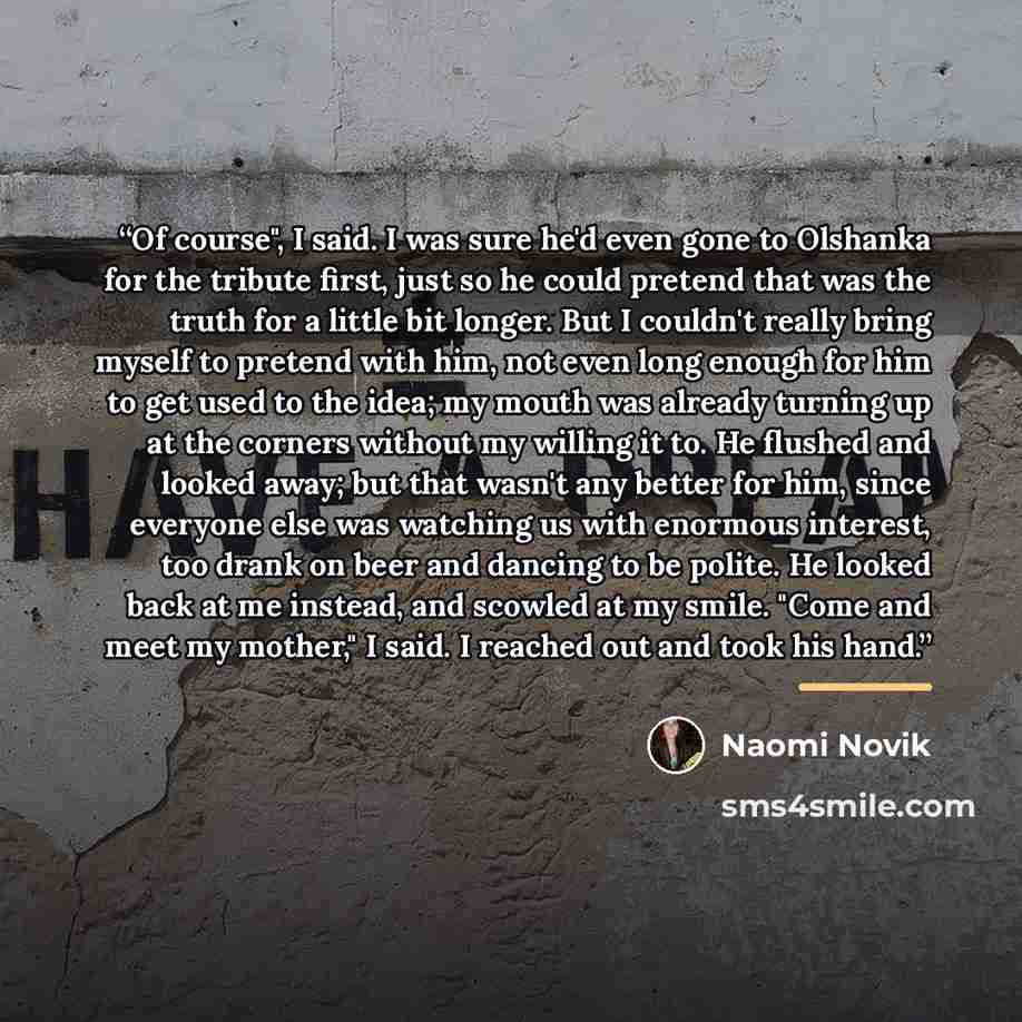 “Of course", I said. I was sure he'd even gone to Olshanka for the tribute first, just so he could pretend that was the truth for a little bit longer. But I couldn't really bring myself to pretend with him, not even long enough for him to get used to the idea; my mouth was already turning up at the…” quote by Naomi Novik