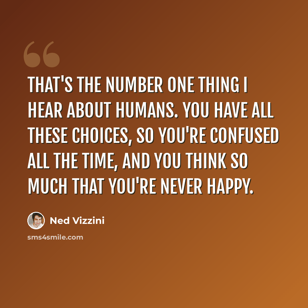 “That's the number one thing I hear about humans. You have all these choices, so you're confused all the time, and you think so much that you're never happy.” quote by Ned Vizzini