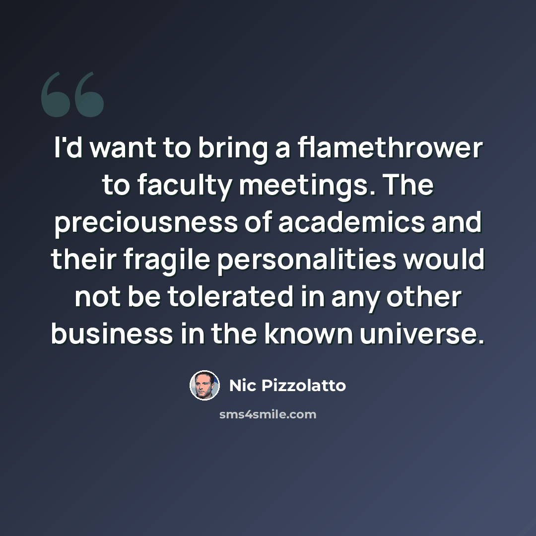 “I'd want to bring a flamethrower to faculty meetings. The preciousness of academics and their fragile personalities would not be tolerated in any other business in the known universe.” quote by Nic Pizzolatto