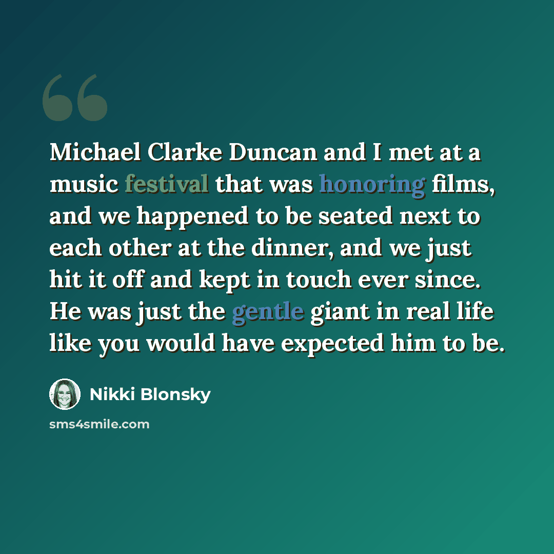 “Michael Clarke Duncan and I met at a music festival that was honoring films, and we happened to be seated next to each other at the dinner, and we just hit it off and kept in touch ever since. He was just the gentle giant in real life like you would have expected him to be.” quote by Nikki Blonsky