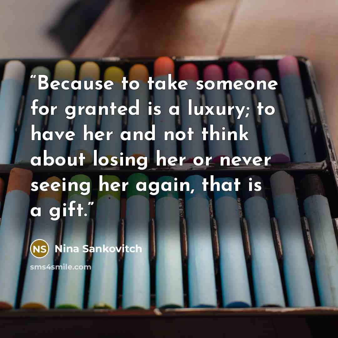“Because to take someone for granted is a luxury; to have her and not think about losing her or never seeing her again, that is a gift.” quote by Nina Sankovitch