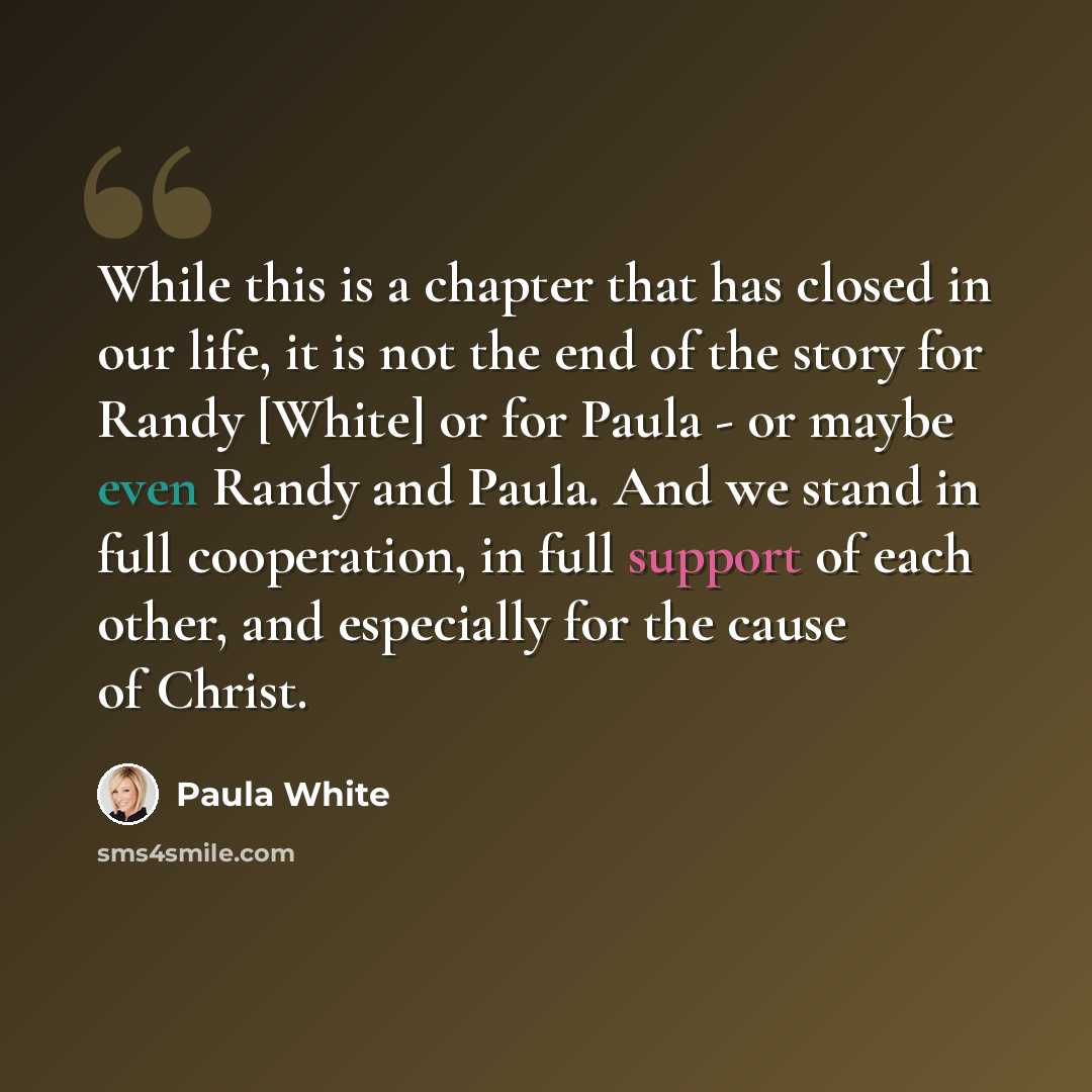 “While this is a chapter that has closed in our life, it is not the end of the story for Randy [White] or for Paula - or maybe even Randy and Paula. And we stand in full cooperation, in full support of each other, and especially for the cause of Christ.” quote by Paula White