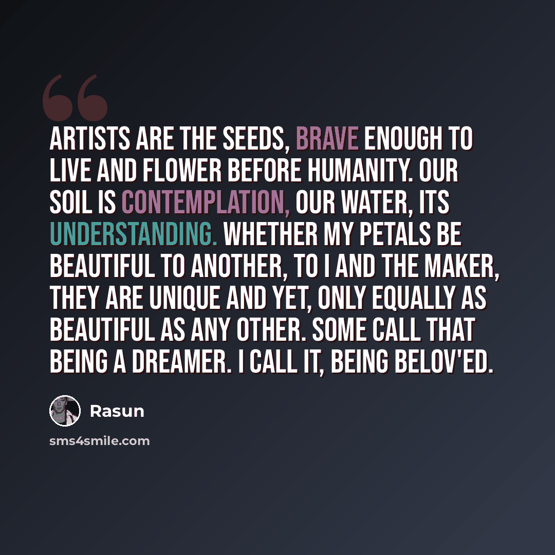 “Artists are the seeds, brave enough to live and flower before humanity. Our soil is contemplation, our water, its understanding. Whether my petals be beautiful to another, to I and The Maker, they are Unique and yet, only equally as beautiful as any other. Some call that being a Dreamer. I call…” quote by Rasun