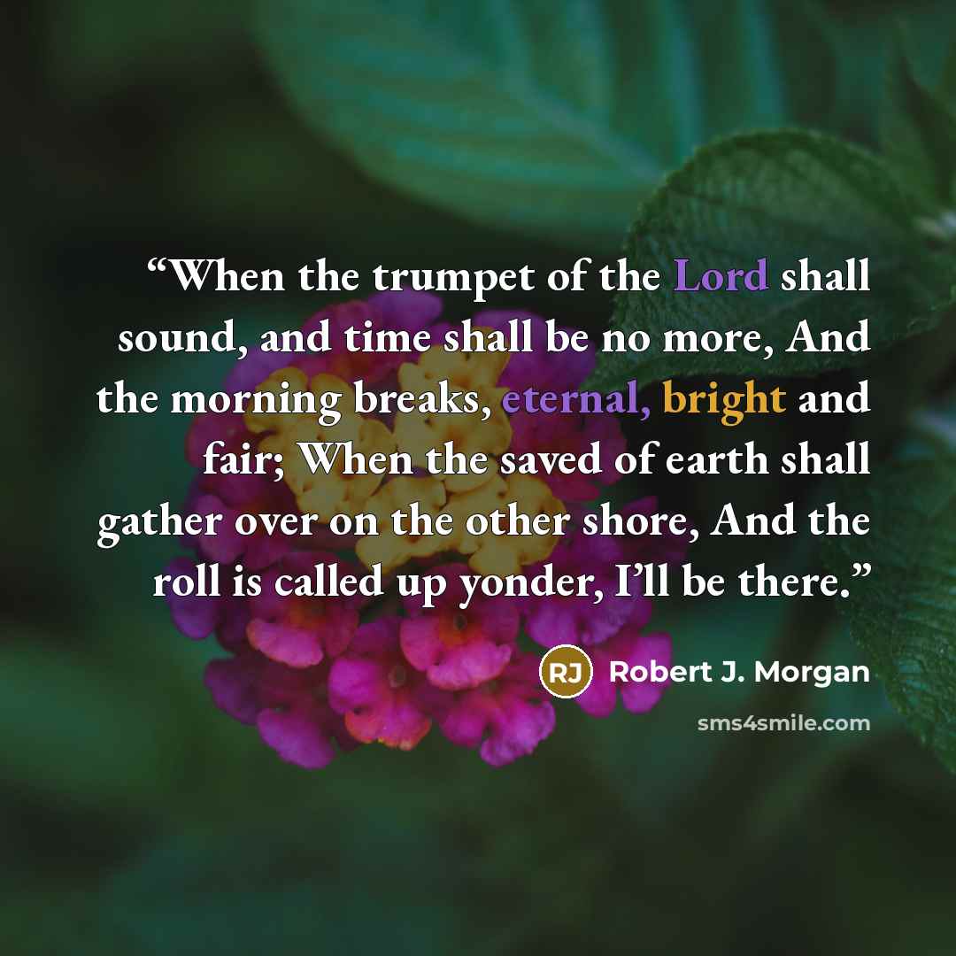 “When the trumpet of the Lord shall sound, and time shall be no more, And the morning breaks, eternal, bright and fair; When the saved of earth shall gather over on the other shore, And the roll is called up yonder, I’ll be there.” quote by Robert J. Morgan