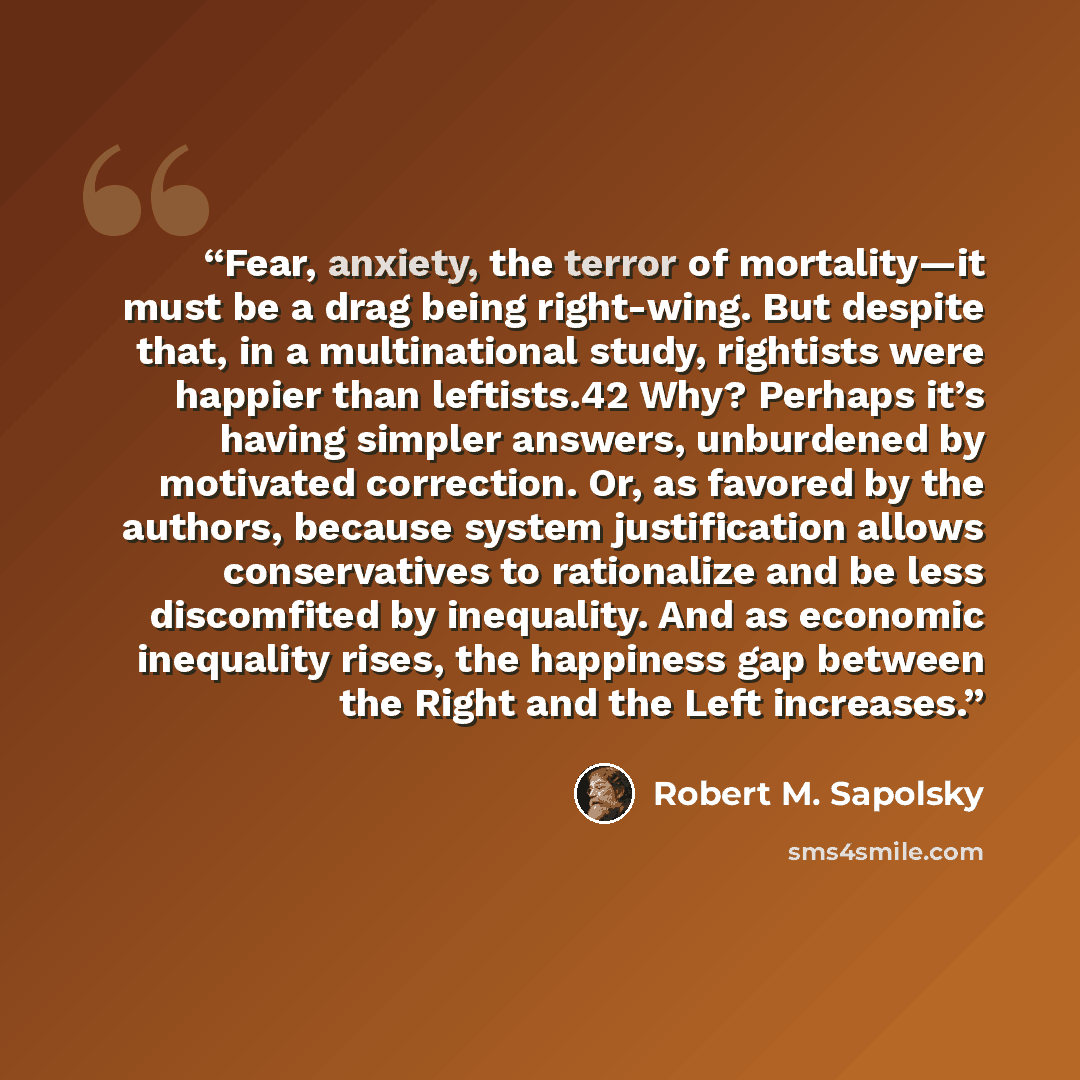 “Fear, anxiety, the terror of mortality—it must be a drag being right-wing. But despite that, in a multinational study, rightists were happier than leftists.42 Why? Perhaps it’s having simpler answers, unburdened by motivated correction. Or, as favored by the authors, because system justification…” quote by Robert M. Sapolsky