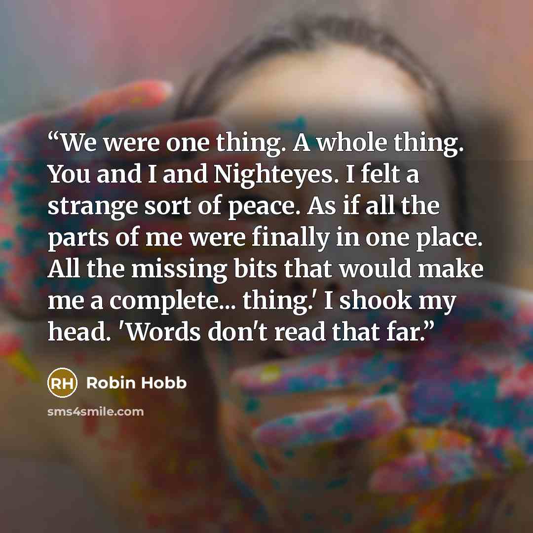 “We were one thing. A whole thing. You and I and Nighteyes. I felt a strange sort of peace. As if all the parts of me were finally in one place. All the missing bits that would make me a complete... thing.' I shook my head. 'Words don't read that far.” quote by Robin Hobb