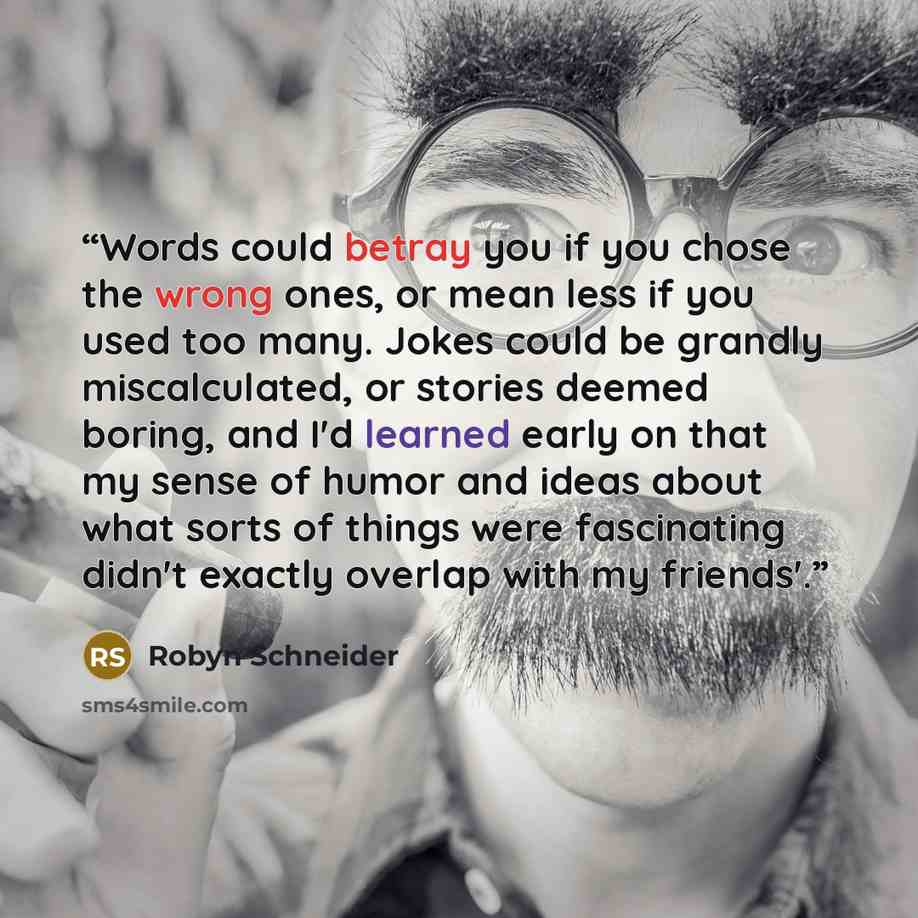 “Words could betray you if you chose the wrong ones, or mean less if you used too many. Jokes could be grandly miscalculated, or stories deemed boring, and I'd learned early on that my sense of humor and ideas about what sorts of things were fascinating didn't exactly overlap with my friends'.” quote by Robyn Schneider