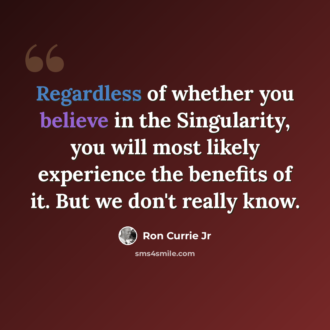 “Regardless of whether you believe in the Singularity, you will most likely experience the benefits of it. But we don't really know.” quote by Ron Currie Jr
