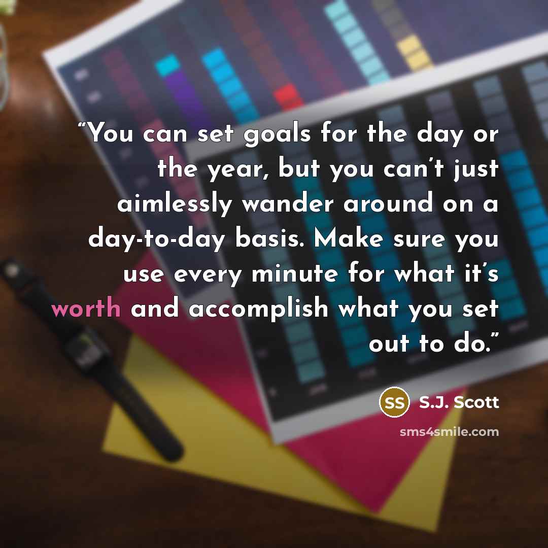“You can set goals for the day or the year, but you can’t just aimlessly wander around on a day-to-day basis. Make sure you use every minute for what it’s worth and accomplish what you set out to do.” quote by S.J. Scott