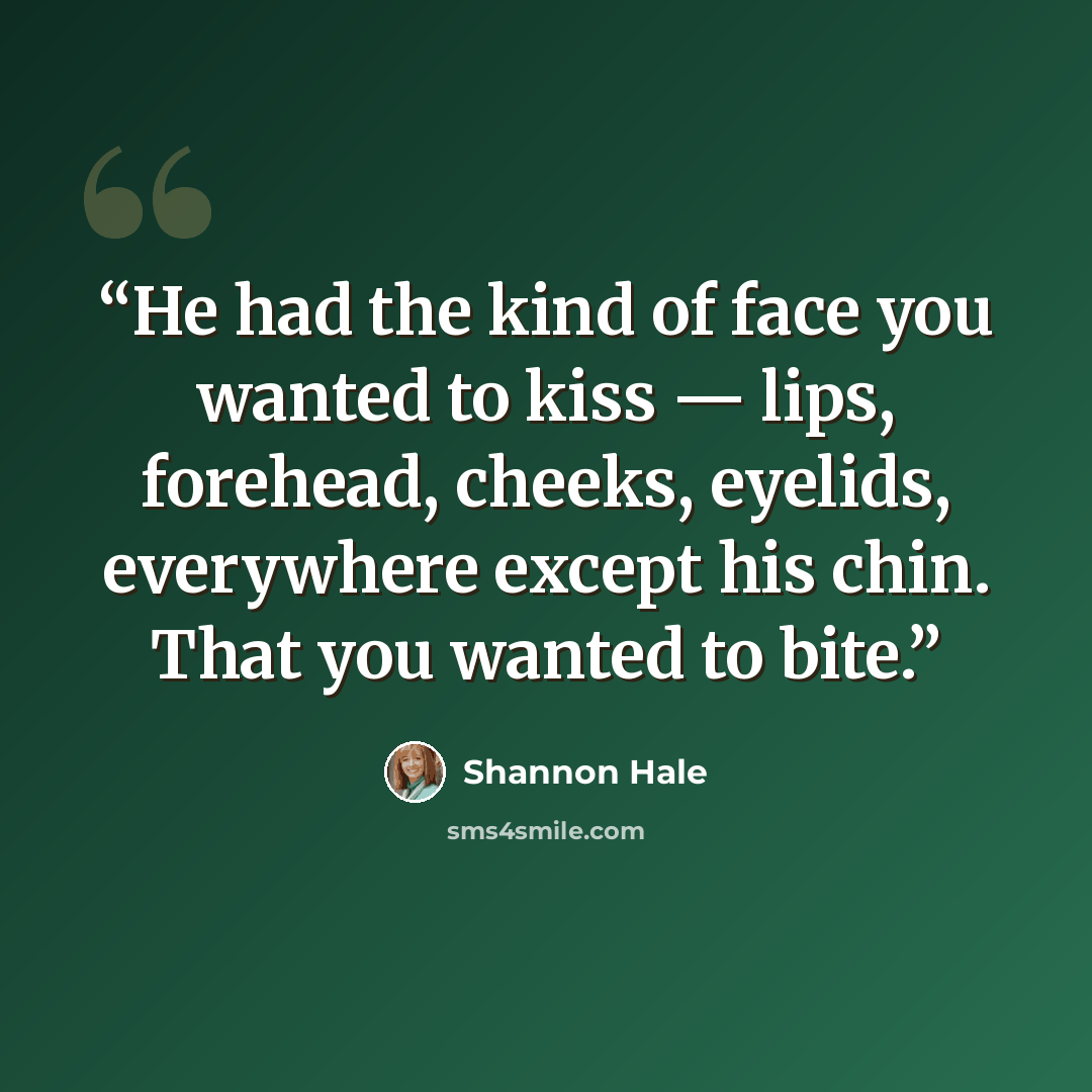 “He had the kind of face you wanted to kiss — lips, forehead, cheeks, eyelids, everywhere except his chin. That you wanted to bite.” quote by Shannon Hale