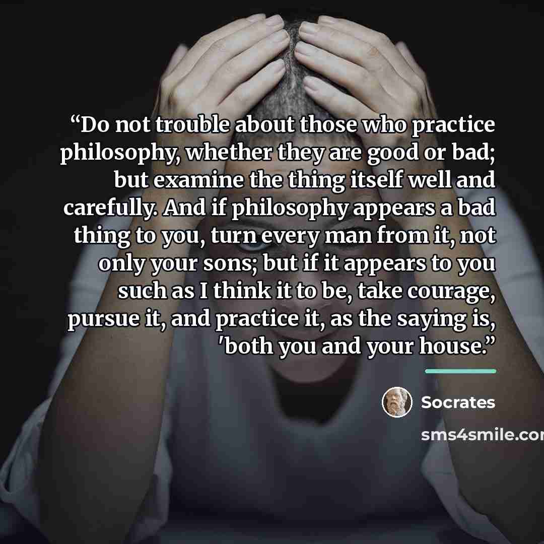 “Do not trouble about those who practice philosophy, whether they are good or bad; but examine the thing itself well and carefully. And if philosophy appears a bad thing to you, turn every man from it, not only your sons; but if it appears to you such as I think it to be, take courage, pursue it…” quote by Socrates