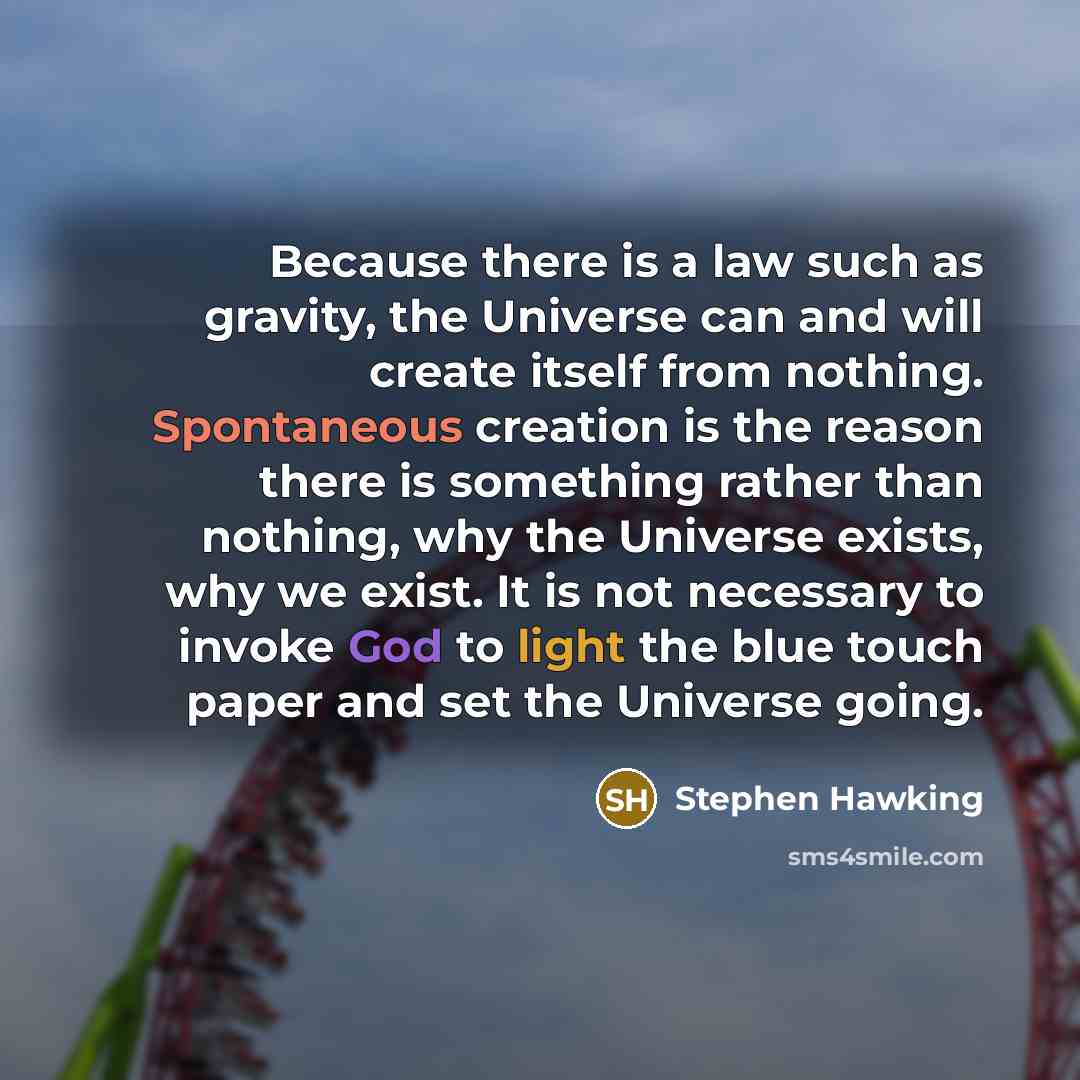 “Because there is a law such as gravity, the Universe can and will create itself from nothing. Spontaneous creation is the reason there is something rather than nothing, why the Universe exists, why we exist. It is not necessary to invoke God to light the blue touch paper and set the Universe going.” quote by Stephen Hawking