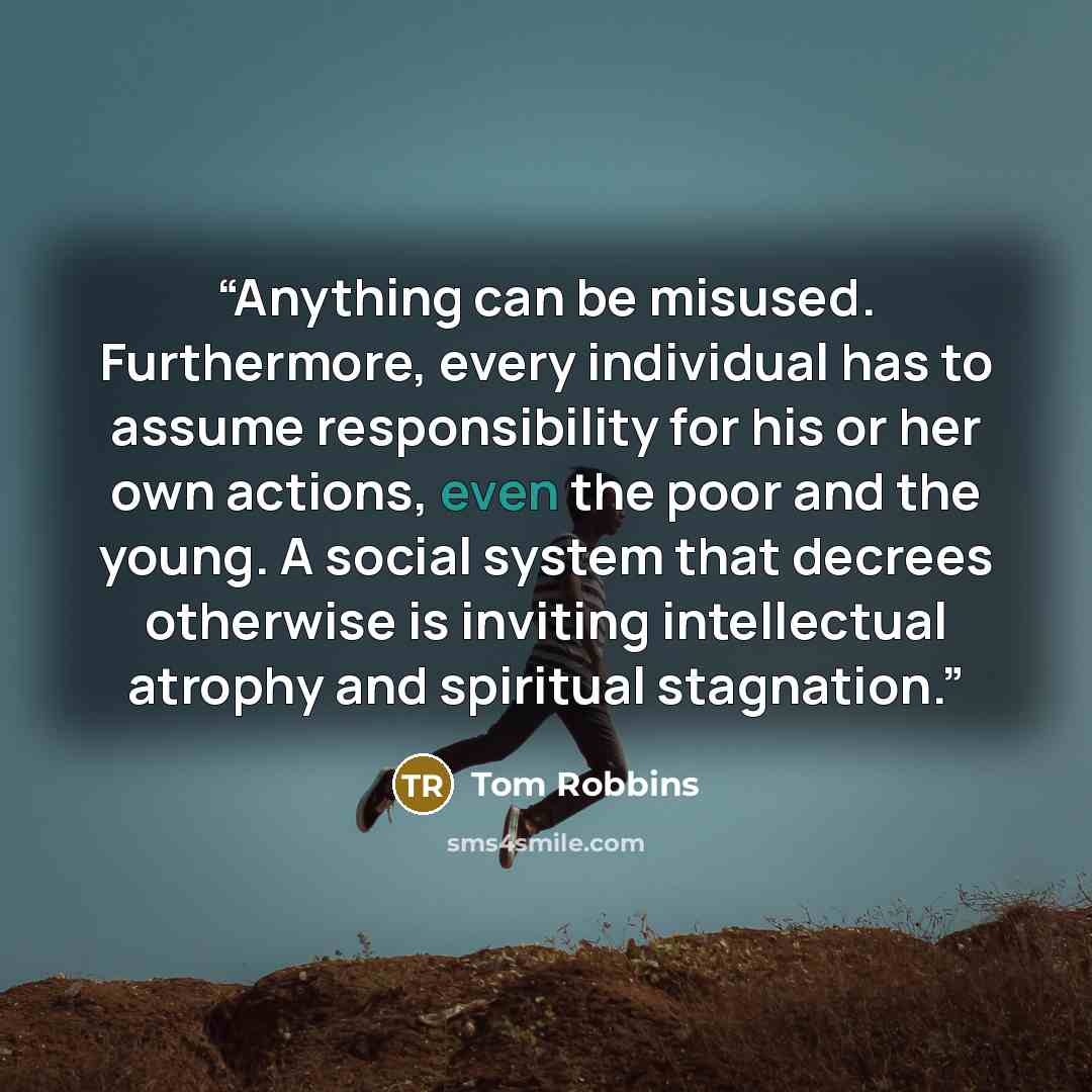 “Anything can be misused. Furthermore, every individual has to assume responsibility for his or her own actions, even the poor and the young. A social system that decrees otherwise is inviting intellectual atrophy and spiritual stagnation.” quote by Tom Robbins