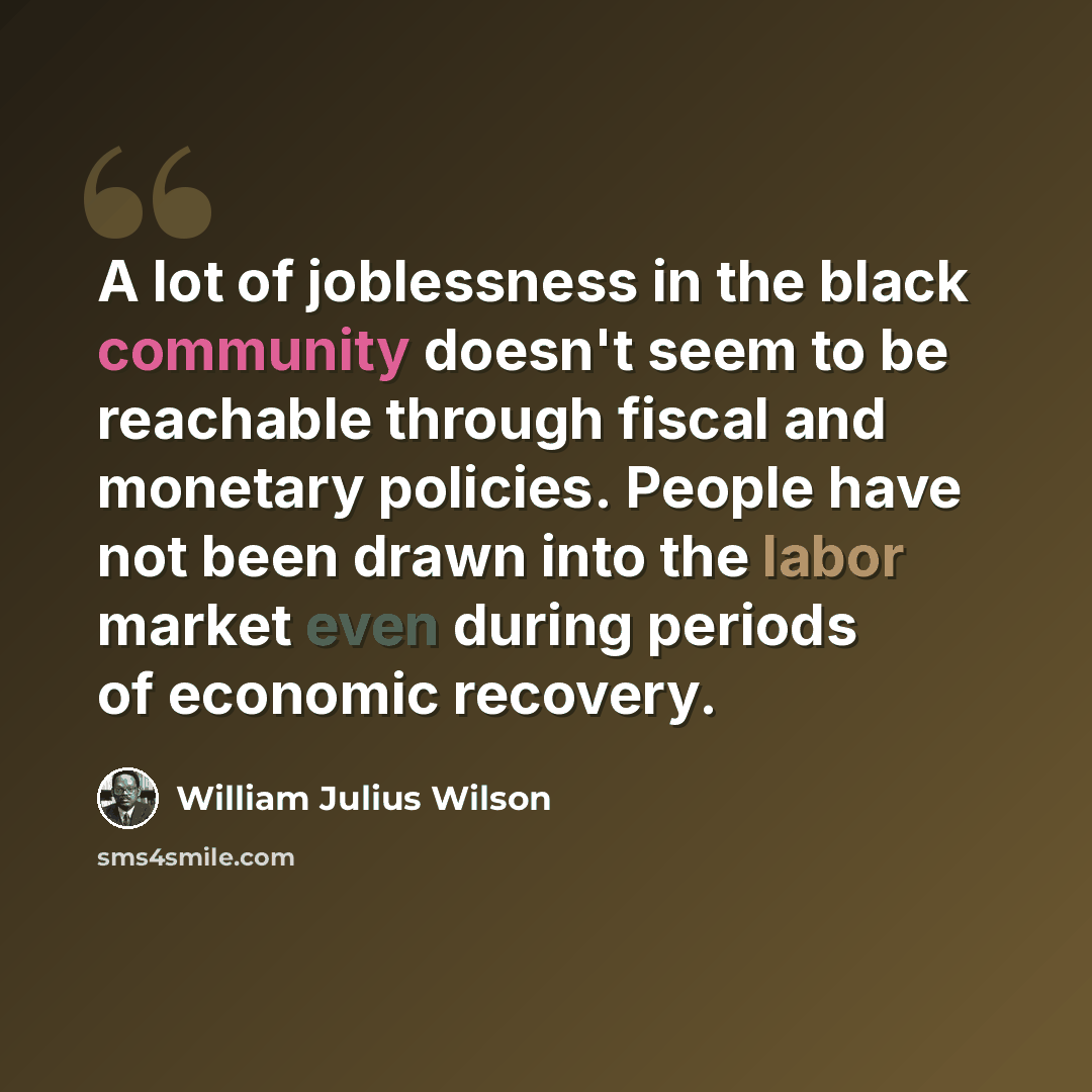 “A lot of joblessness in the black community doesn't seem to be reachable through fiscal and monetary policies. People have not been drawn into the labor market even during periods of economic recovery.” quote by William Julius Wilson