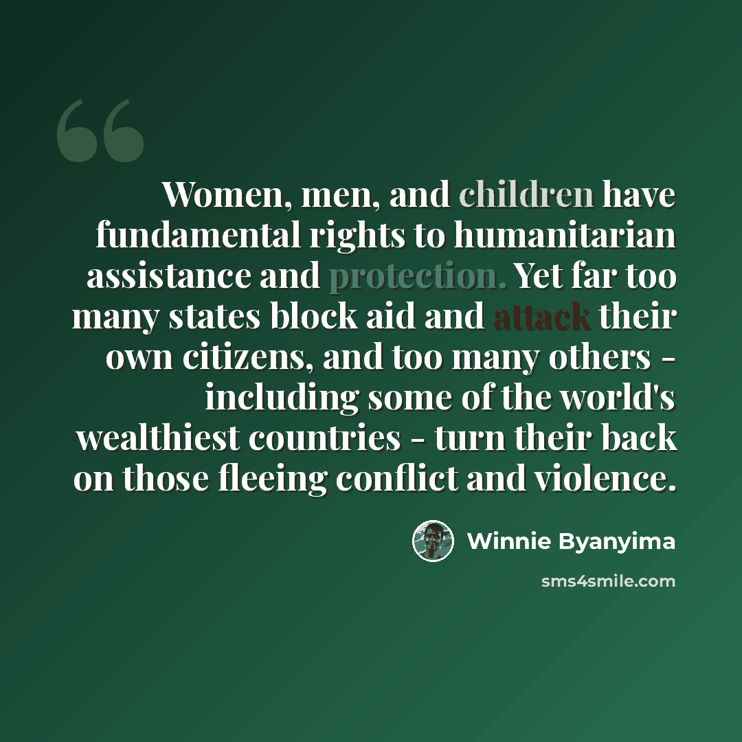 “Women, men, and children have fundamental rights to humanitarian assistance and protection. Yet far too many states block aid and attack their own citizens, and too many others - including some of the world's wealthiest countries - turn their back on those fleeing conflict and violence.” quote by Winnie Byanyima