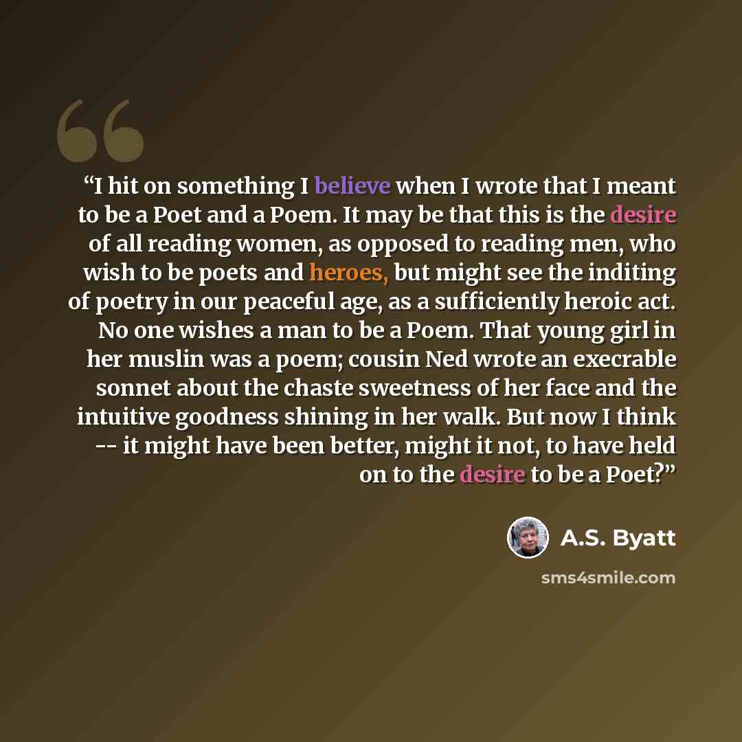 “I hit on something I believe when I wrote that I meant to be a Poet and a Poem. It may be that this is the desire of all reading women, as opposed to reading men, who wish to be poets and heroes, but might see the inditing of poetry in our peaceful age, as a sufficiently heroic act. No one wishes…” quote by A.S. Byatt