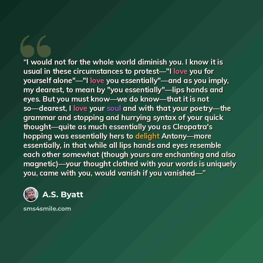 “I would not for the whole world diminish you. I know it is usual in these circumstances to protest—"I love you for yourself alone"—"I love you essentially"—and as you imply, my dearest, to mean by "you essentially"—lips hands and eyes. But you must know—we do know—that it is not so—dearest, I love…” quote by A.S. Byatt
