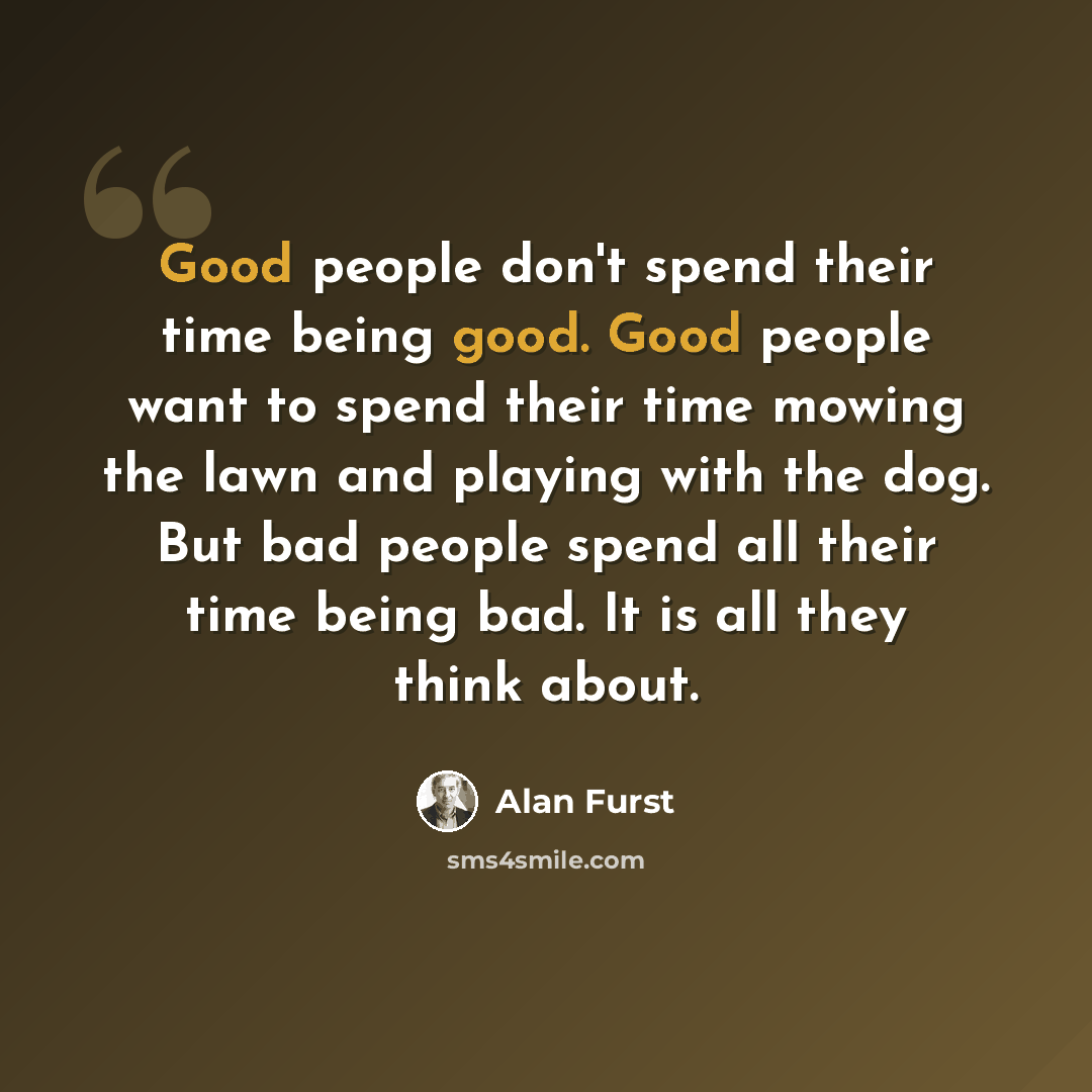 “Good people don't spend their time being good. Good people want to spend their time mowing the lawn and playing with the dog. But bad people spend all their time being bad. It is all they think about.” quote by Alan Furst