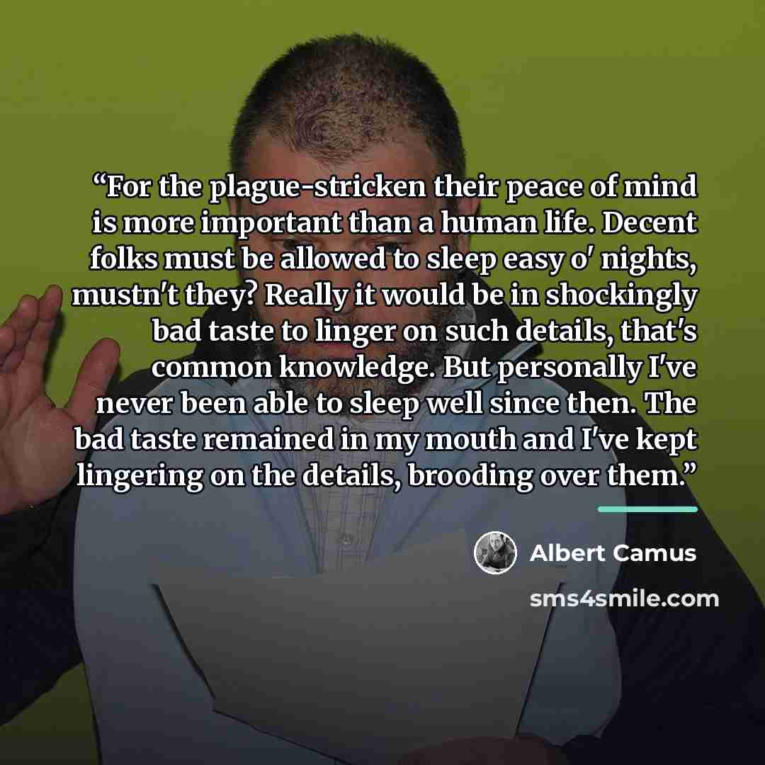 “For the plague-stricken their peace of mind is more important than a human life. Decent folks must be allowed to sleep easy o' nights, mustn't they? Really it would be in shockingly bad taste to linger on such details, that's common knowledge. But personally I've never been able to sleep well…” quote by Albert Camus