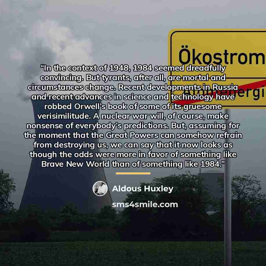 “In the context of 1948, 1984 seemed dreadfully convincing. But tyrants, after all, are mortal and circumstances change. Recent developments in Russia and recent advances in science and technology have robbed Orwell’s book of some of its gruesome verisimilitude. A nuclear war will, of course, make…” quote by Aldous Huxley