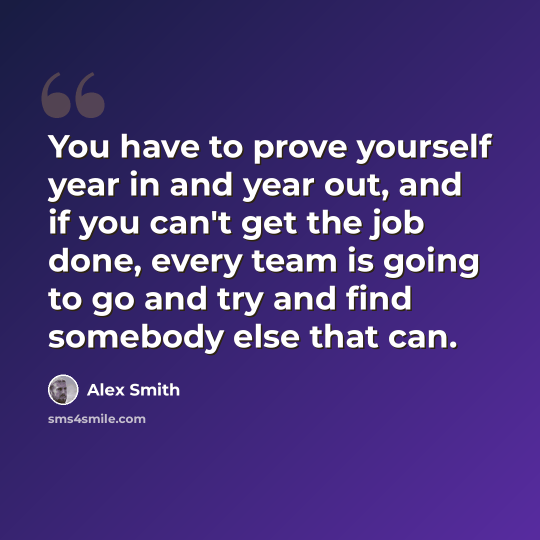 “You have to prove yourself year in and year out, and if you can't get the job done, every team is going to go and try and find somebody else that can.” quote by Alex Smith