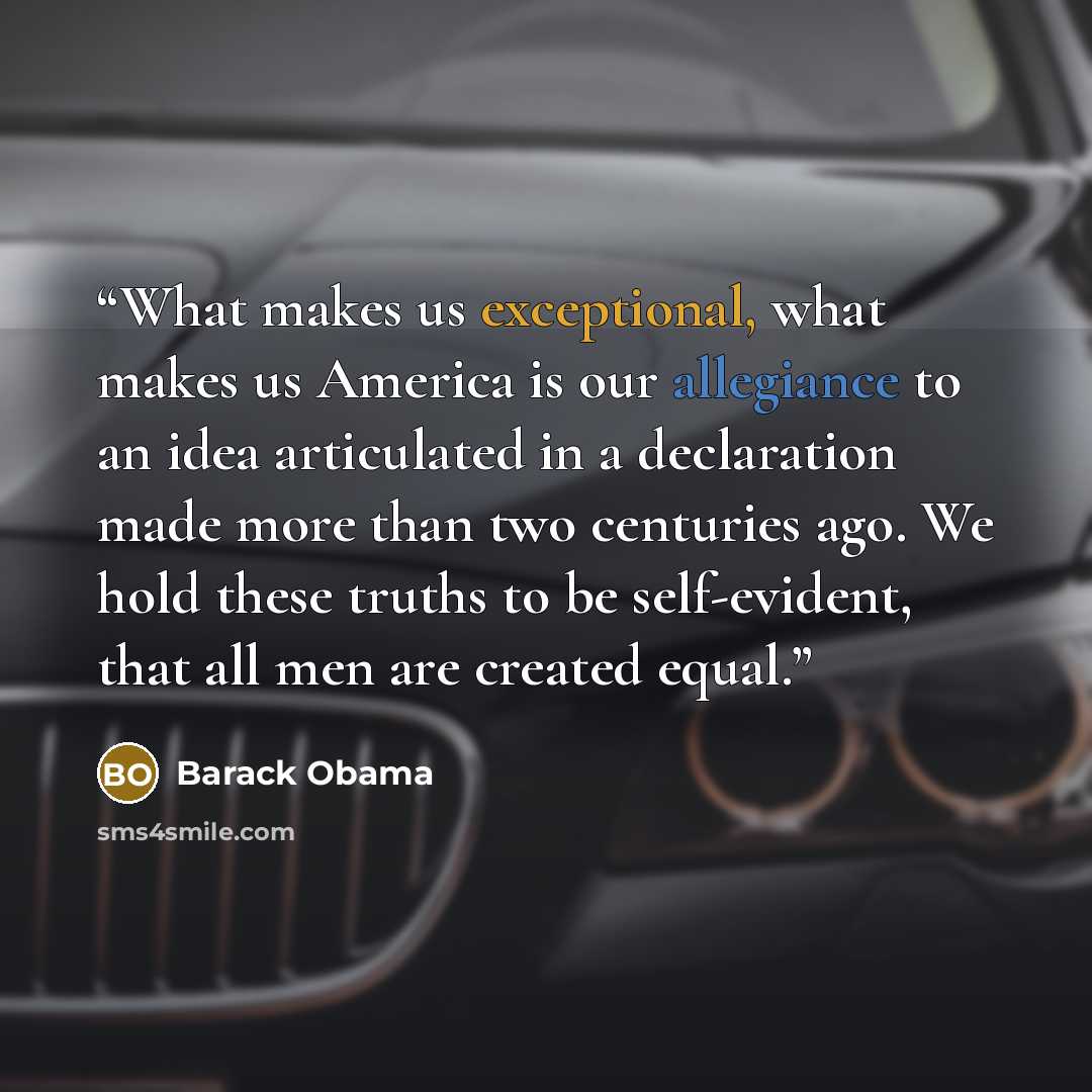 “What makes us exceptional, what makes us America is our allegiance to an idea articulated in a declaration made more than two centuries ago. We hold these truths to be self-evident, that all men are created equal.” quote by Barack Obama
