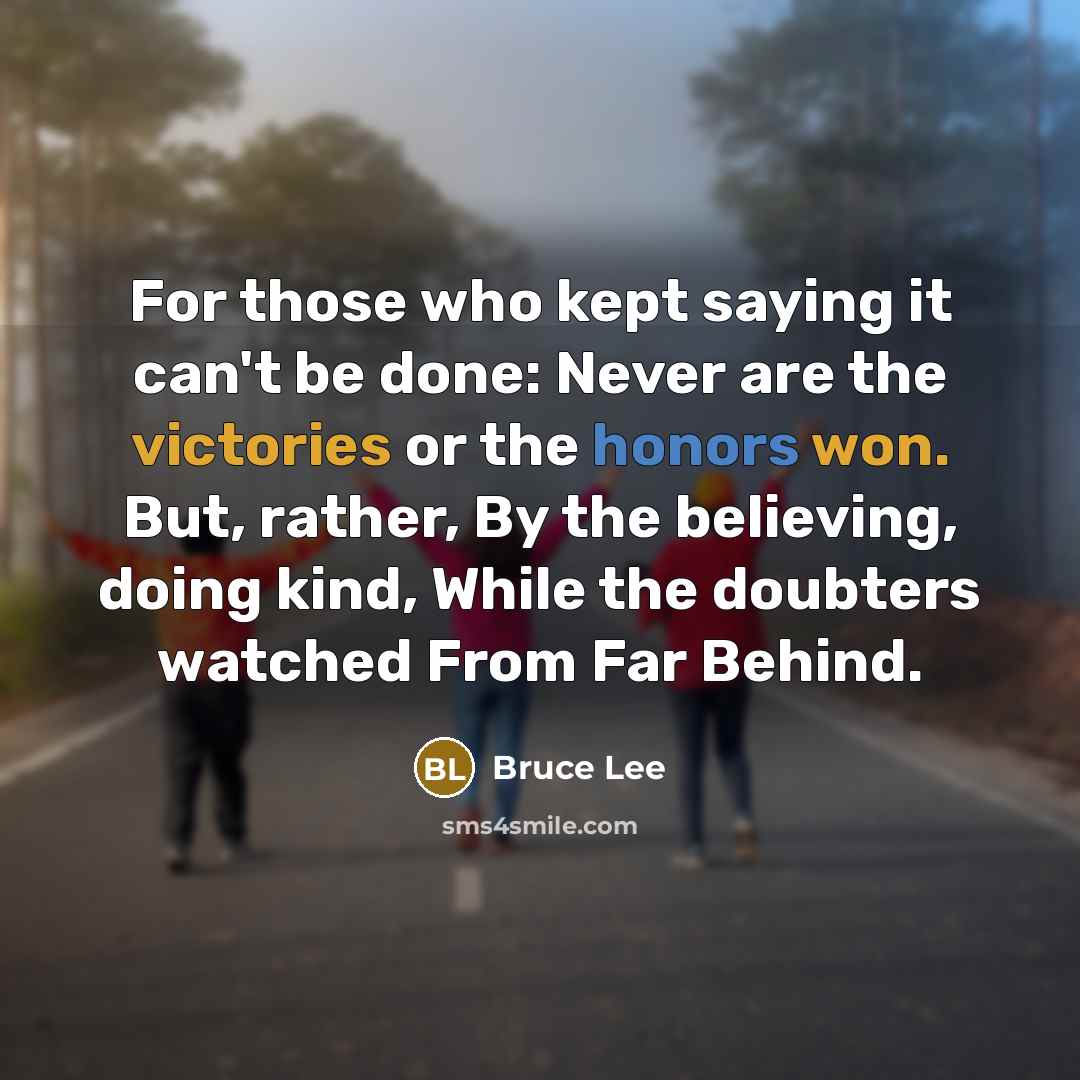 “For those who kept saying it can't be done: Never are the victories or the honors won. But, rather, By the believing, doing kind, While the doubters watched From Far Behind.” quote by Bruce Lee