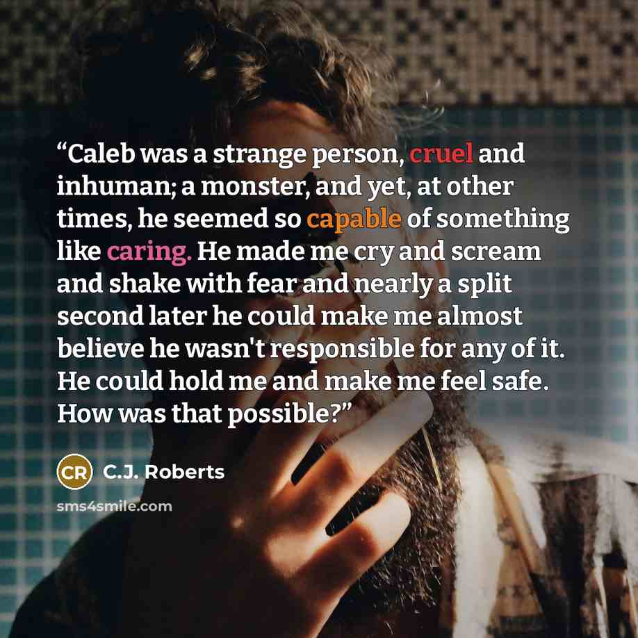 “Caleb was a strange person, cruel and inhuman; a monster, and yet, at other times, he seemed so capable of something like caring. He made me cry and scream and shake with fear and nearly a split second later he could make me almost believe he wasn't responsible for any of it. He could hold me and…” quote by C.J. Roberts