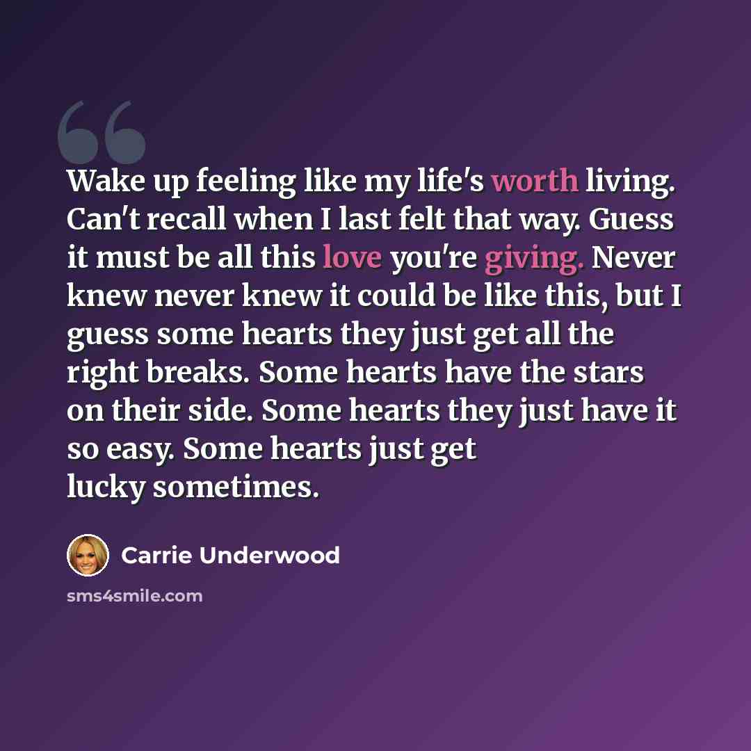 “Wake up feeling like my life's worth living. Can't recall when I last felt that way. Guess it must be all this love you're giving. Never knew never knew it could be like this, but I guess some hearts they just get all the right breaks. Some hearts have the stars on their side. Some hearts they…” quote by Carrie Underwood