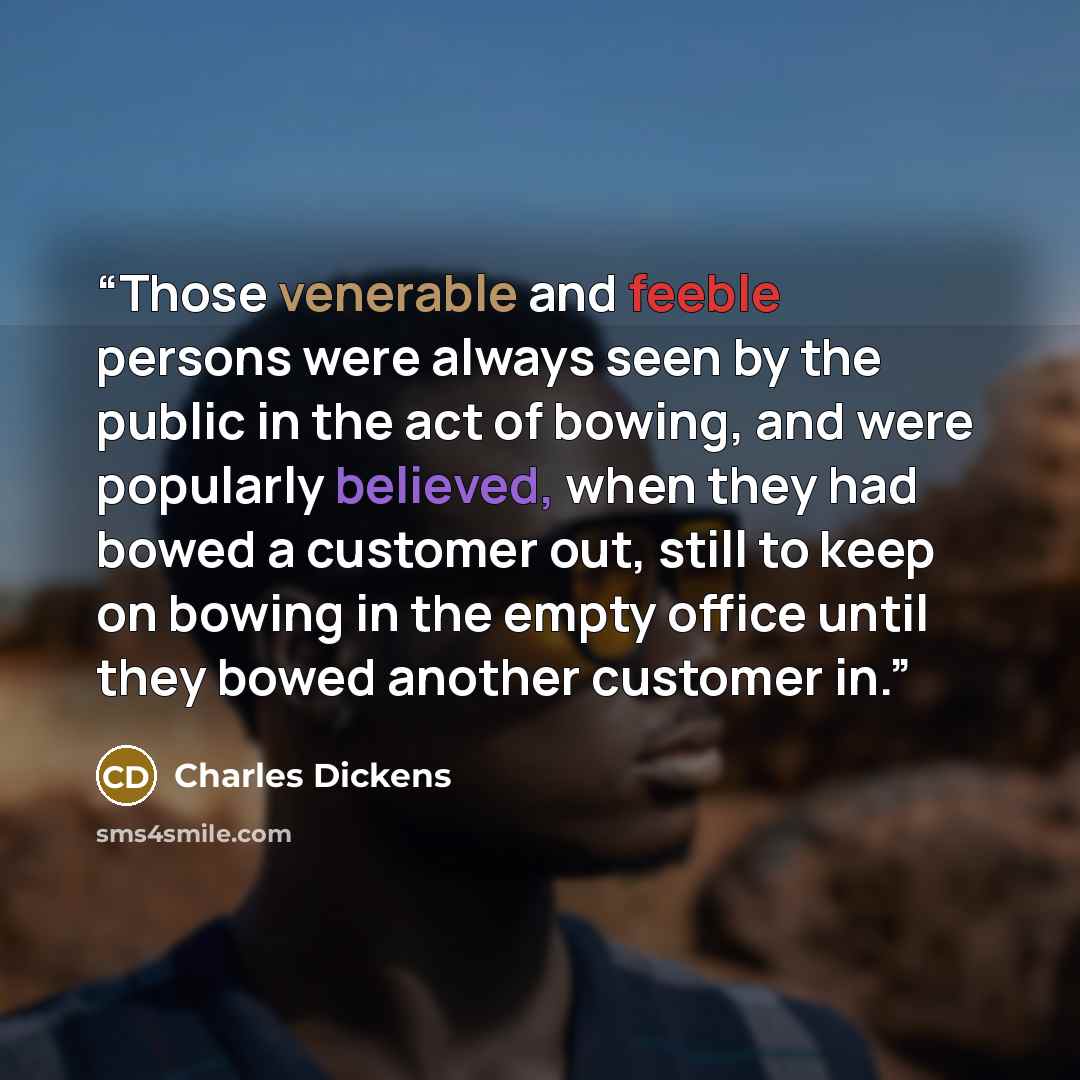 “Those venerable and feeble persons were always seen by the public in the act of bowing, and were popularly believed, when they had bowed a customer out, still to keep on bowing in the empty office until they bowed another customer in.” quote by Charles Dickens