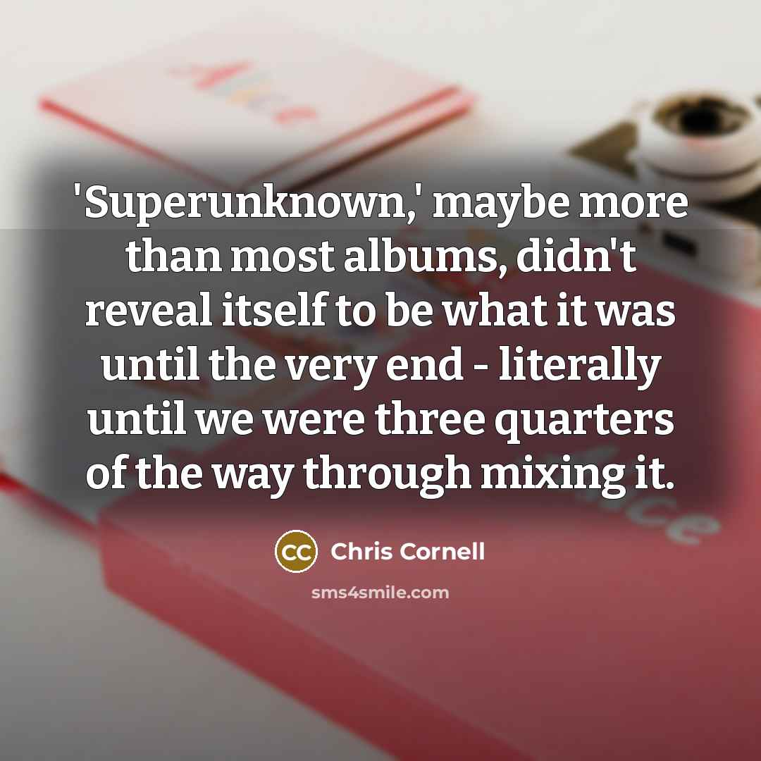 “'Superunknown,' maybe more than most albums, didn't reveal itself to be what it was until the very end - literally until we were three quarters of the way through mixing it.” quote by Chris Cornell