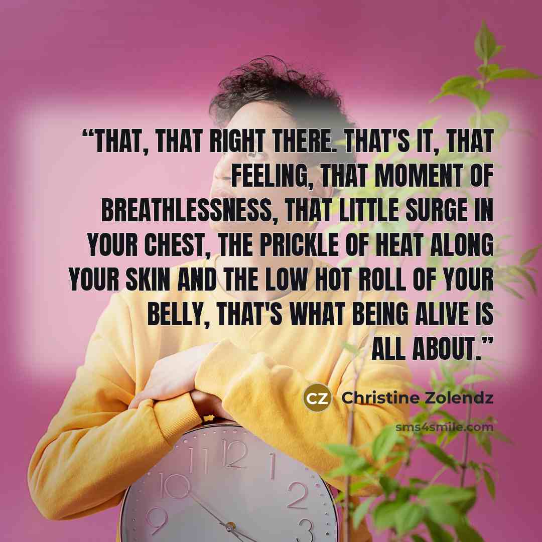 “That, that right there. That's it, that feeling, that moment of breathlessness, that little surge in your chest, the prickle of heat along your skin and the low hot roll of your belly, that's what being alive is all about.” quote by Christine Zolendz
