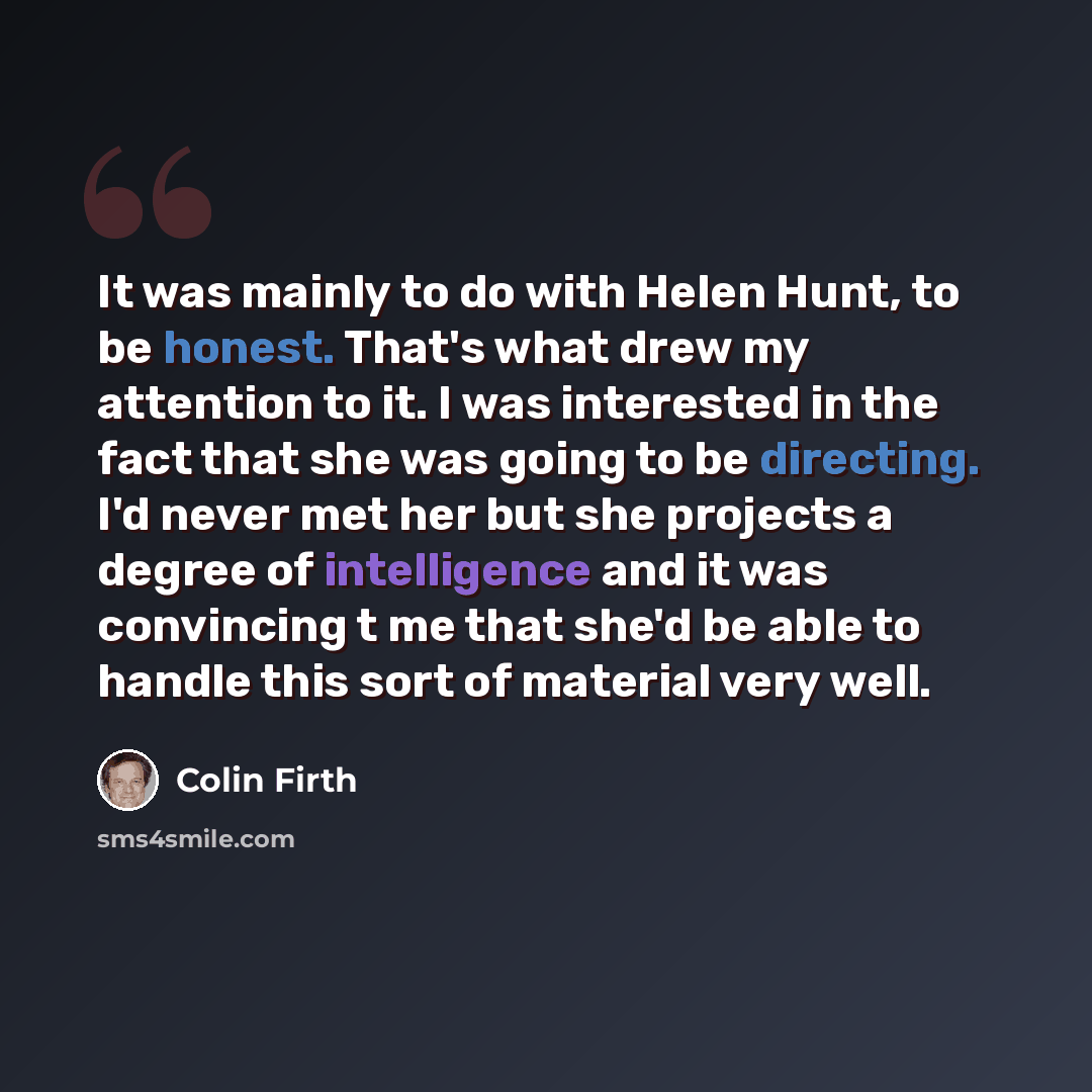 “It was mainly to do with Helen Hunt, to be honest. That's what drew my attention to it. I was interested in the fact that she was going to be directing. I'd never met her but she projects a degree of intelligence and it was convincing t me that she'd be able to handle this sort of material very…” quote by Colin Firth