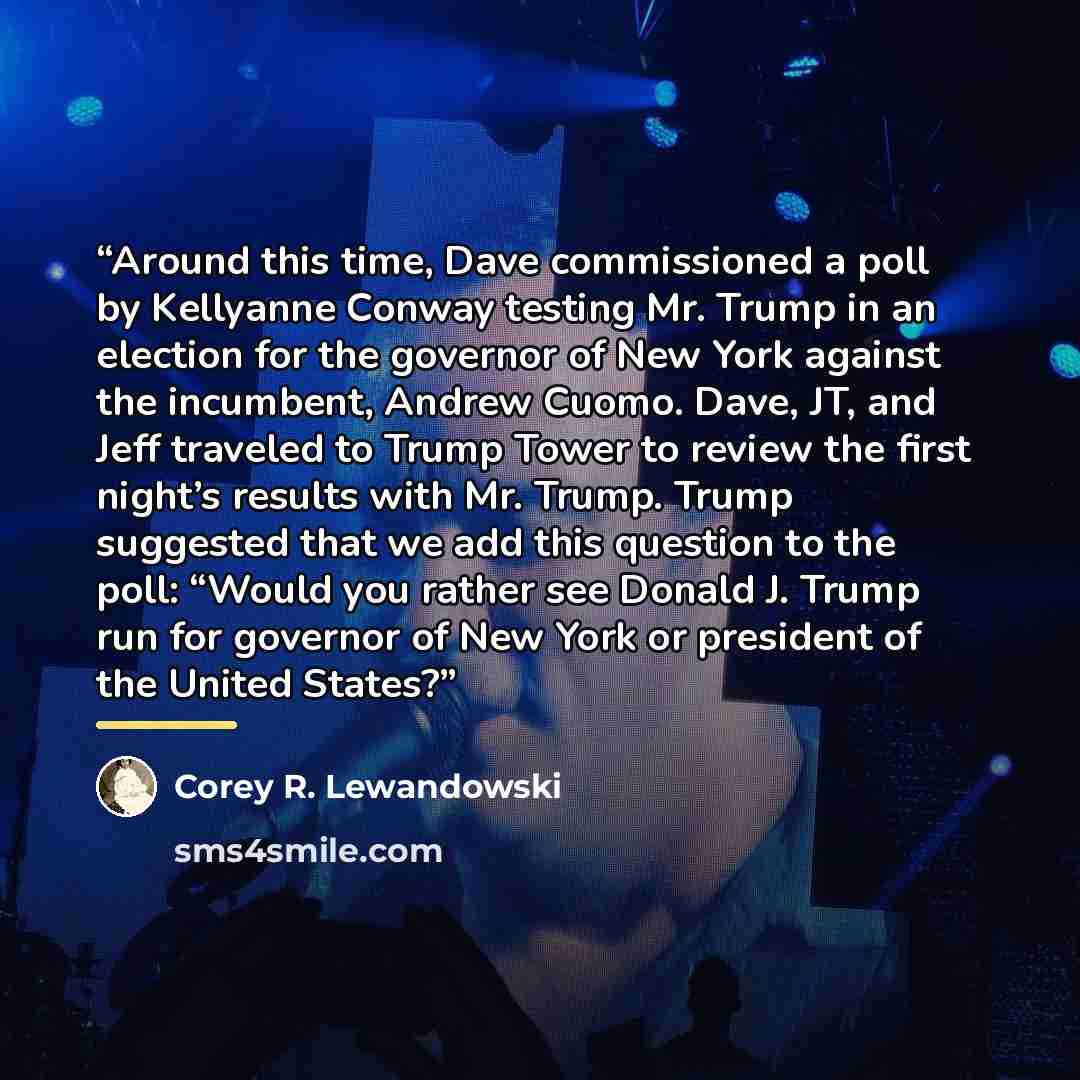 “Around this time, Dave commissioned a poll by Kellyanne Conway testing Mr. Trump in an election for the governor of New York against the incumbent, Andrew Cuomo. Dave, JT, and Jeff traveled to Trump Tower to review the first night’s results with Mr. Trump. Trump suggested that we add this question…” quote by Corey R. Lewandowski