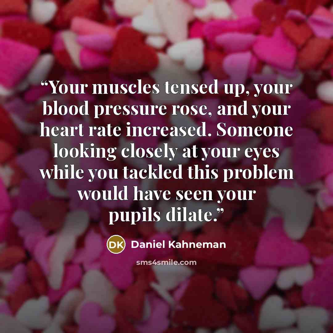 “Your muscles tensed up, your blood pressure rose, and your heart rate increased. Someone looking closely at your eyes while you tackled this problem would have seen your pupils dilate.” quote by Daniel Kahneman