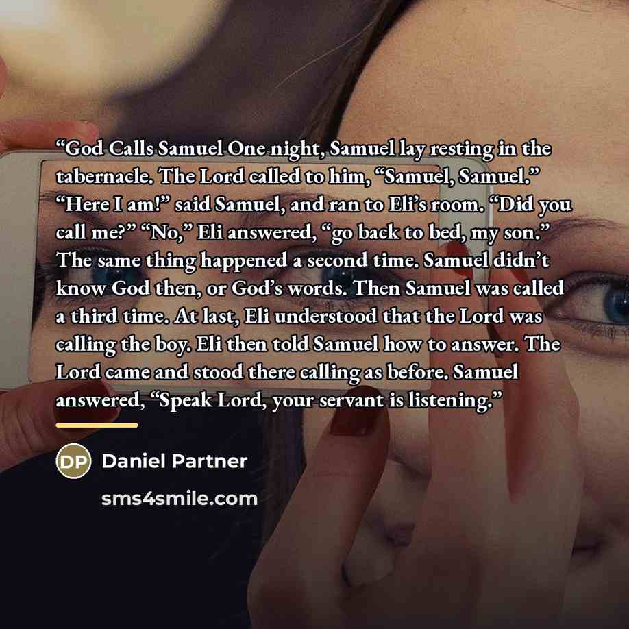 “God Calls Samuel One night, Samuel lay resting in the tabernacle. The Lord called to him, “Samuel, Samuel.” “Here I am!” said Samuel, and ran to Eli’s room. “Did you call me?” “No,” Eli answered, “go back to bed, my son.” The same thing happened a second time. Samuel didn’t know God then, or God’s…” quote by Daniel Partner