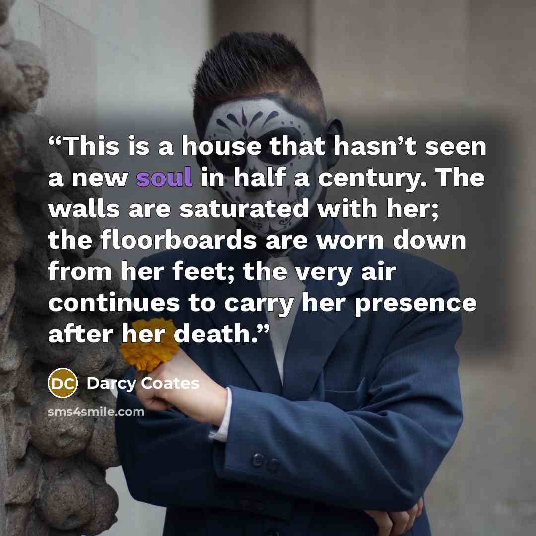 “This is a house that hasn’t seen a new soul in half a century. The walls are saturated with her; the floorboards are worn down from her feet; the very air continues to carry her presence after her death.” quote by Darcy Coates