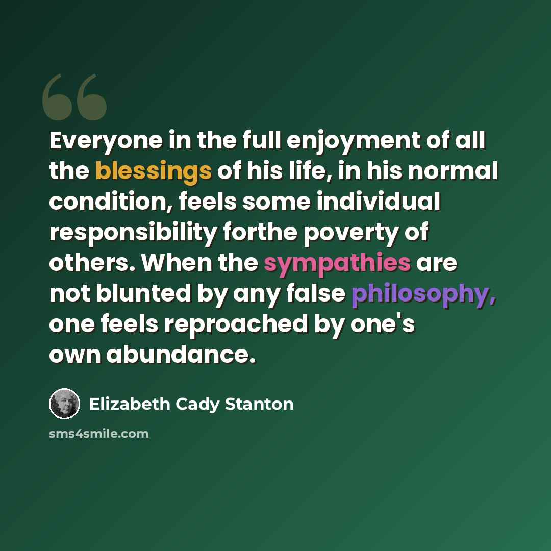 “Everyone in the full enjoyment of all the blessings of his life, in his normal condition, feels some individual responsibility forthe poverty of others. When the sympathies are not blunted by any false philosophy, one feels reproached by one's own abundance.” quote by Elizabeth Cady Stanton