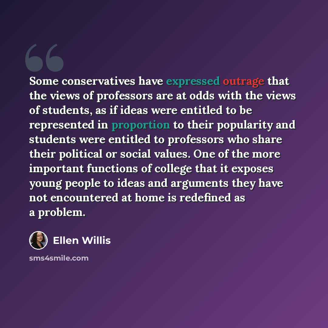 “Some conservatives have expressed outrage that the views of professors are at odds with the views of students, as if ideas were entitled to be represented in proportion to their popularity and students were entitled to professors who share their political or social values. One of the more…” quote by Ellen Willis